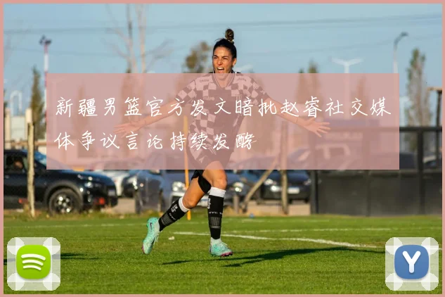 新疆男篮官方发文暗批赵睿社交媒体争议言论持续发酵