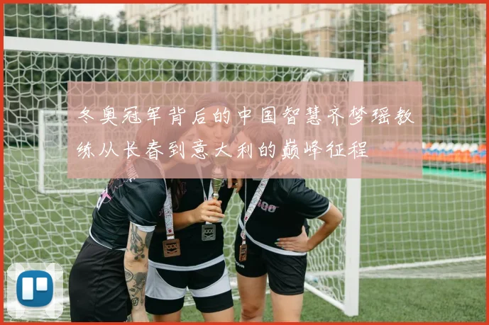 冬奥冠军背后的中国智慧齐梦瑶教练从长春到意大利的巅峰征程