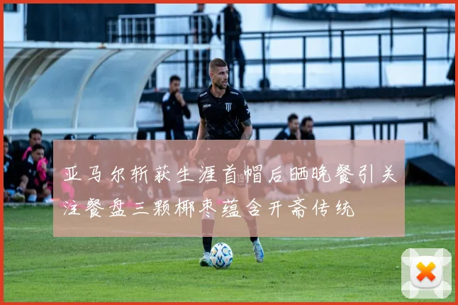 亚马尔斩获生涯首帽后晒晚餐引关注餐盘三颗椰枣蕴含开斋传统