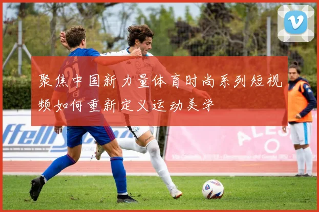 聚焦中国新力量体育时尚系列短视频如何重新定义运动美学