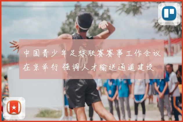 中国青少年足球联赛赛事工作会议在京举行 强调人才输送通道建设