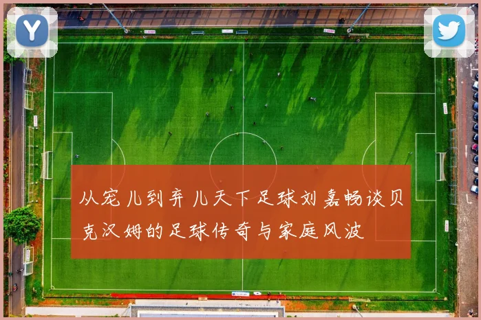 从宠儿到弃儿天下足球刘嘉畅谈贝克汉姆的足球传奇与家庭风波