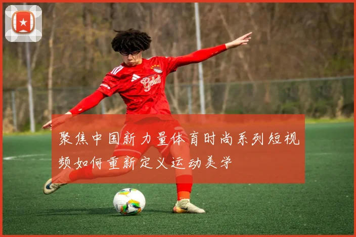 聚焦中国新力量体育时尚系列短视频如何重新定义运动美学