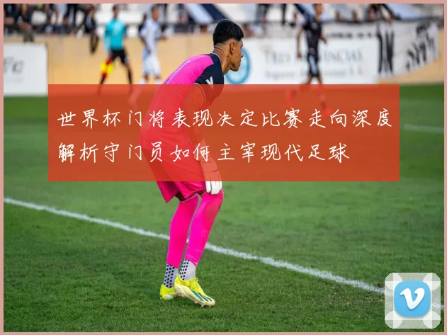世界杯门将表现决定比赛走向深度解析守门员如何主宰现代足球