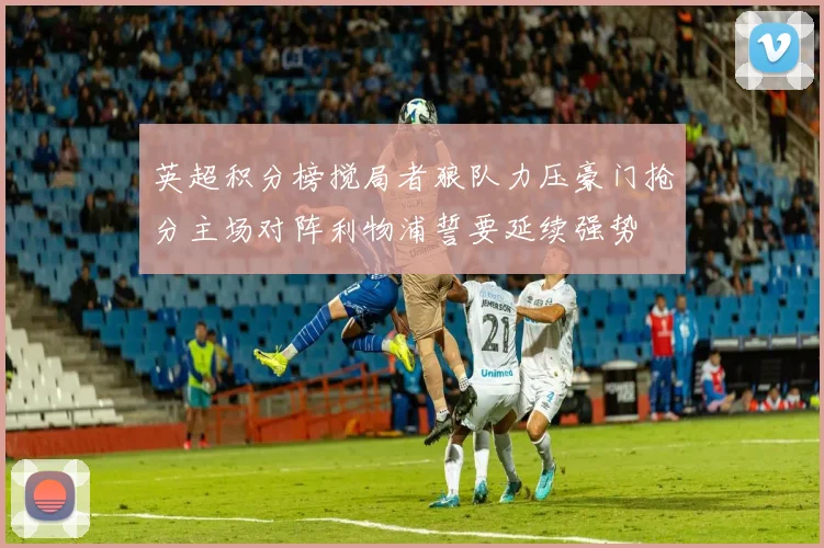 英超积分榜搅局者狼队力压豪门抢分主场对阵利物浦誓要延续强势