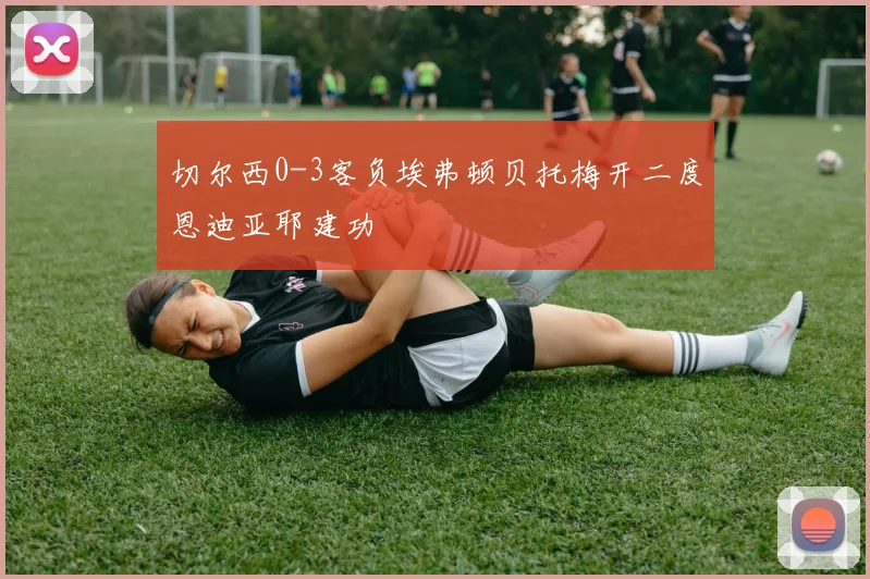 切尔西0-3客负埃弗顿贝托梅开二度恩迪亚耶建功