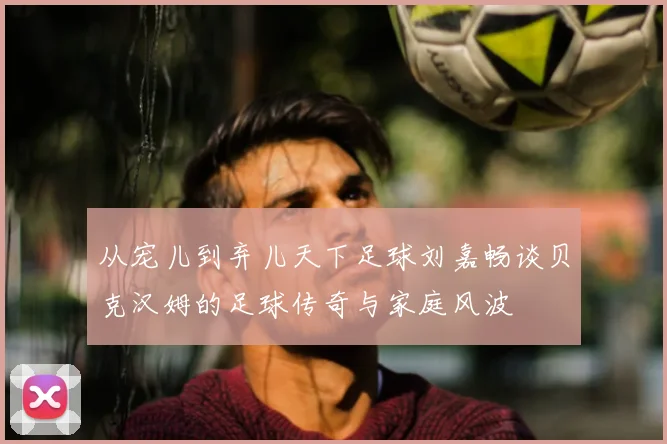 从宠儿到弃儿天下足球刘嘉畅谈贝克汉姆的足球传奇与家庭风波