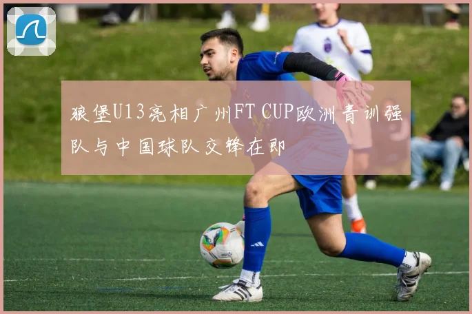 狼堡U13亮相广州FT CUP欧洲青训强队与中国球队交锋在即