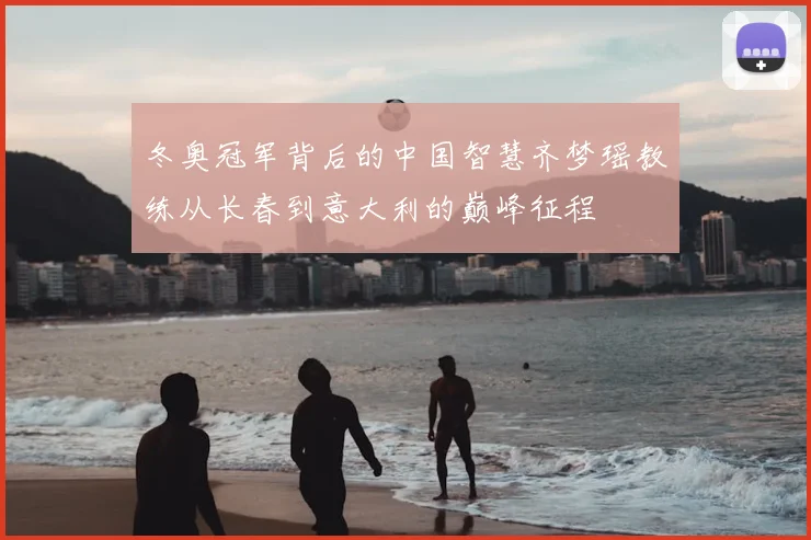 冬奥冠军背后的中国智慧齐梦瑶教练从长春到意大利的巅峰征程