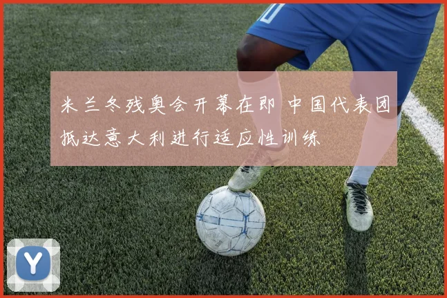 米兰冬残奥会开幕在即 中国代表团抵达意大利进行适应性训练