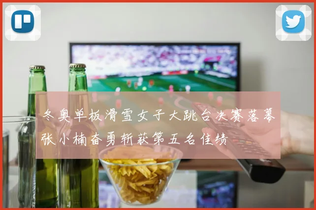 冬奥单板滑雪女子大跳台决赛落幕张小楠奋勇斩获第五名佳绩