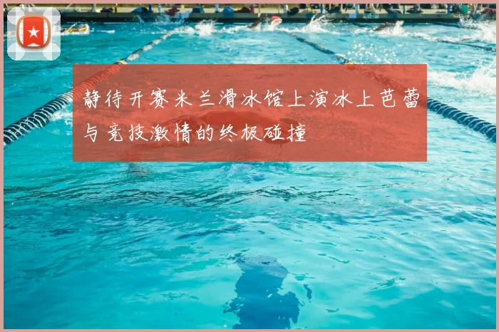 静待开赛米兰滑冰馆上演冰上芭蕾与竞技激情的终极碰撞